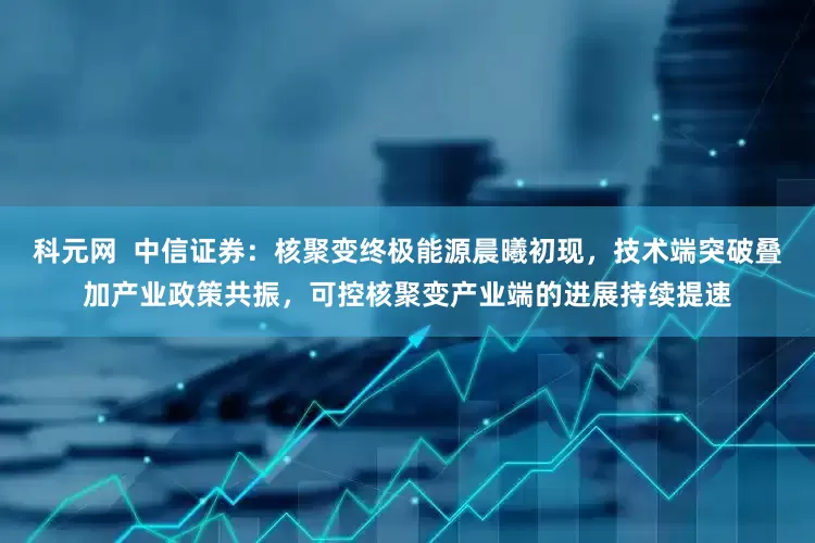 科元网  中信证券：核聚变终极能源晨曦初现，技术端突破叠加产业政策共振，可控核聚变产业端的进展持续提速