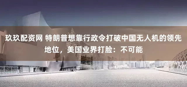 玖玖配资网 特朗普想靠行政令打破中国无人机的领先地位，美国业界打脸：不可能