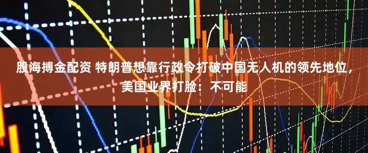 股海搏金配资 特朗普想靠行政令打破中国无人机的领先地位，美国业界打脸：不可能
