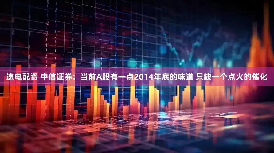速电配资 中信证券：当前A股有一点2014年底的味道 只缺一个点火的催化