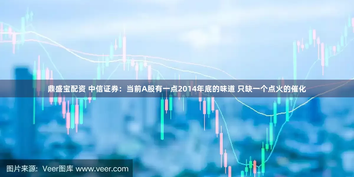 鼎盛宝配资 中信证券：当前A股有一点2014年底的味道 只缺一个点火的催化