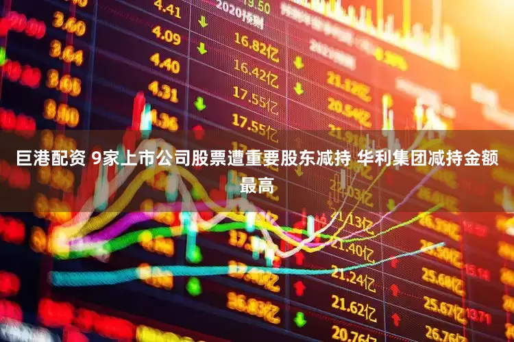 巨港配资 9家上市公司股票遭重要股东减持 华利集团减持金额最高