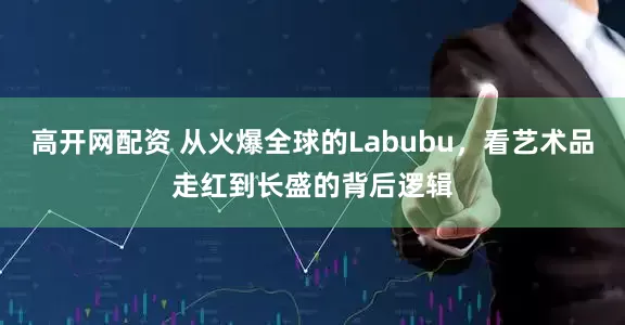 高开网配资 从火爆全球的Labubu，看艺术品走红到长盛的背后逻辑