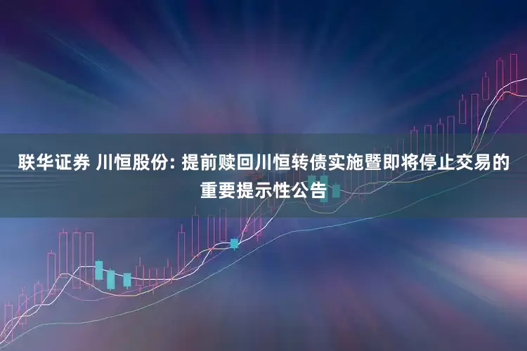 联华证券 川恒股份: 提前赎回川恒转债实施暨即将停止交易的重要提示性公告