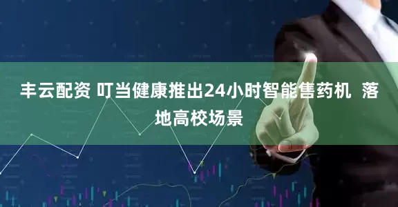 丰云配资 叮当健康推出24小时智能售药机  落地高校场景