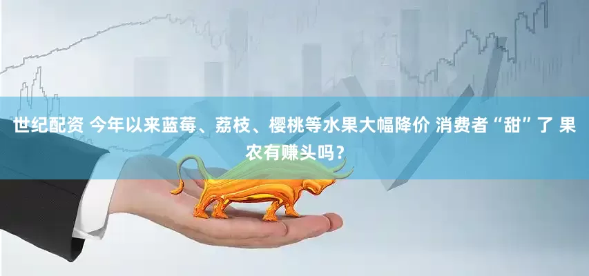 世纪配资 今年以来蓝莓、荔枝、樱桃等水果大幅降价 消费者“甜”了 果农有赚头吗？