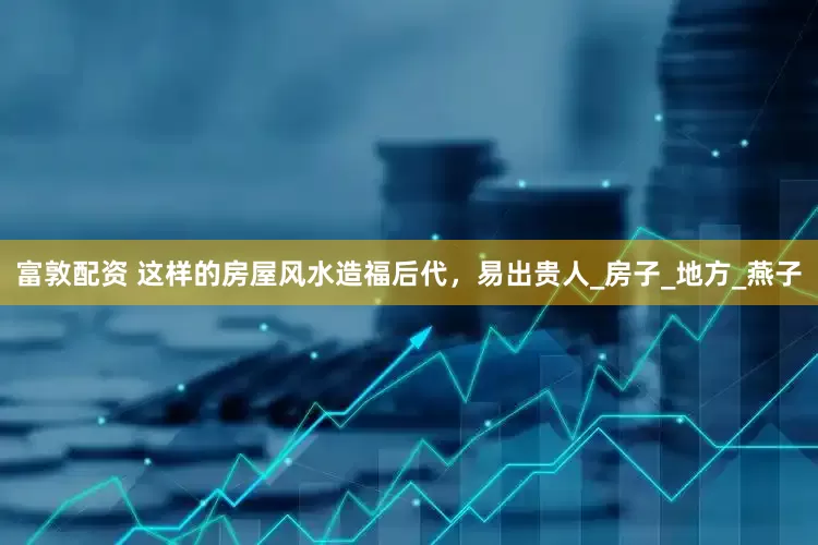 富敦配资 这样的房屋风水造福后代，易出贵人_房子_地方_燕子