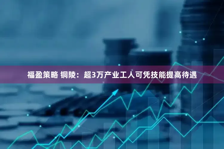 福盈策略 铜陵：超3万产业工人可凭技能提高待遇