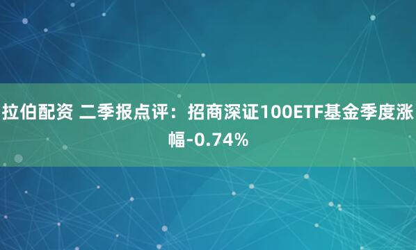 拉伯配资 二季报点评：招商深证100ETF基金季度涨幅-0.74%