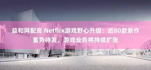 益和网配资 Netflix游戏野心升级：近80款新作蓄势待发，游戏业务将持续扩张