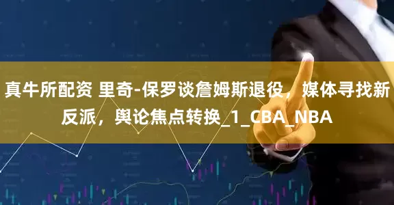 真牛所配资 里奇-保罗谈詹姆斯退役，媒体寻找新反派，舆论焦点转换_1_CBA_NBA