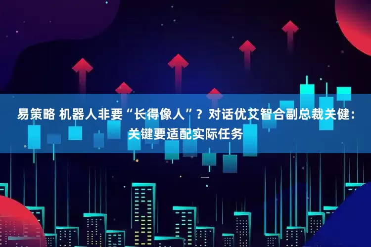 易策略 机器人非要“长得像人”？对话优艾智合副总裁关健：关键要适配实际任务