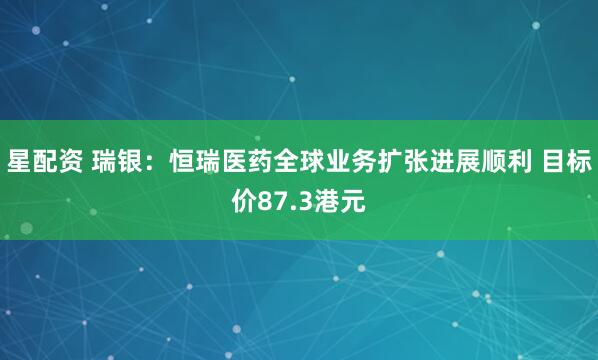 星配资 瑞银：恒瑞医药全球业务扩张进展顺利 目标价87.3港元
