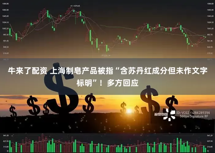 牛来了配资 上海制皂产品被指“含苏丹红成分但未作文字标明”！多方回应