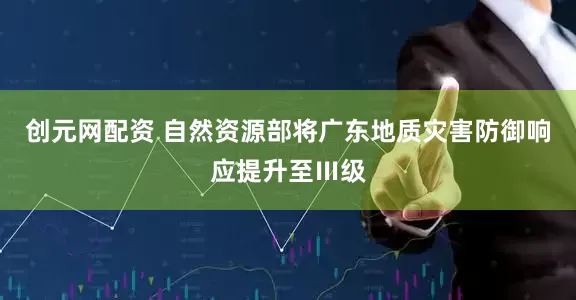 创元网配资 自然资源部将广东地质灾害防御响应提升至Ⅲ级