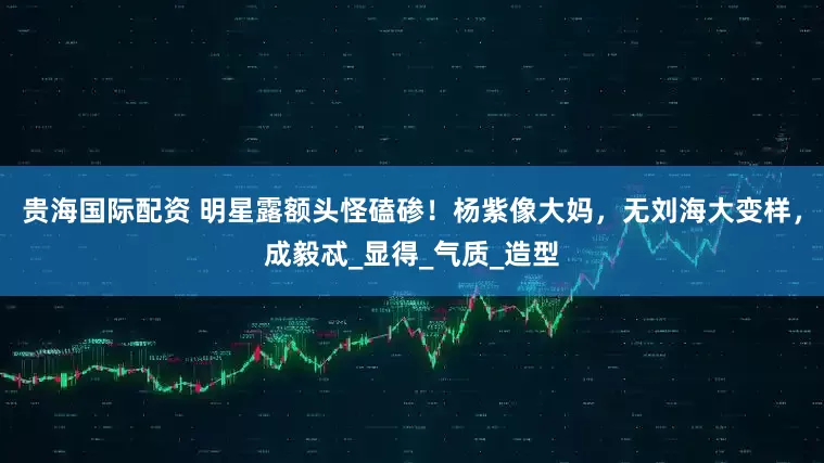 贵海国际配资 明星露额头怪磕碜！杨紫像大妈，无刘海大变样，成毅忒_显得_气质_造型