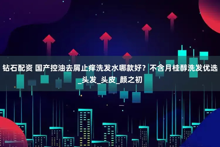 钻石配资 国产控油去屑止痒洗发水哪款好？不含月桂醇洗发优选_头发_头皮_颜之初