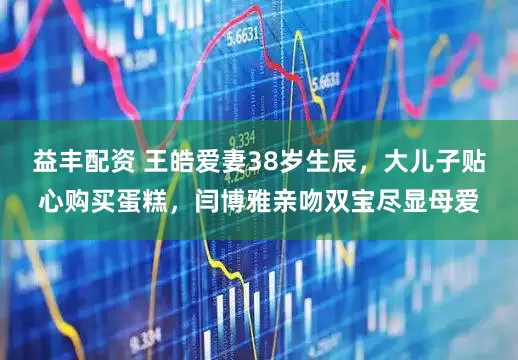 益丰配资 王皓爱妻38岁生辰，大儿子贴心购买蛋糕，闫博雅亲吻双宝尽显母爱