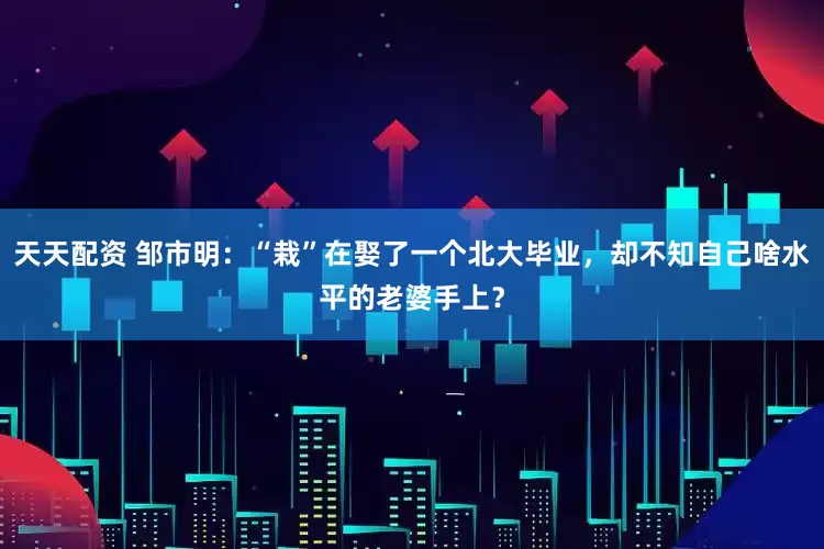 天天配资 邹市明：“栽”在娶了一个北大毕业，却不知自己啥水平的老婆手上？