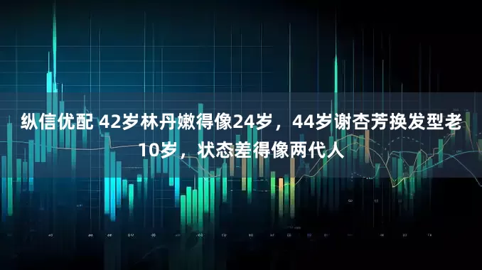 纵信优配 42岁林丹嫩得像24岁，44岁谢杏芳换发型老10岁，状态差得像两代人