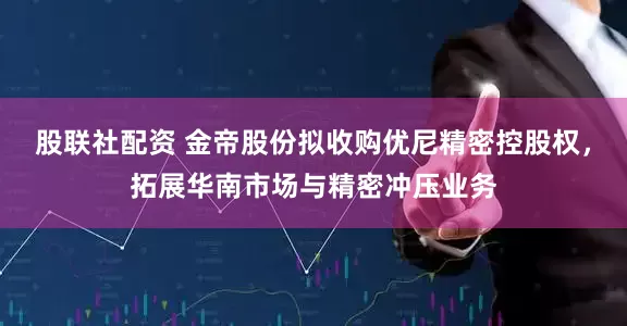 股联社配资 金帝股份拟收购优尼精密控股权，拓展华南市场与精密冲压业务