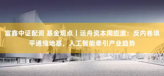 富鑫中证配资 基金观点｜运舟资本周应波：反内卷填平通缩地基，人工智能牵引产业趋势
