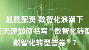 旭胜配资 数智化浪潮下，华为在天津如何书写“数智化转型答卷”？