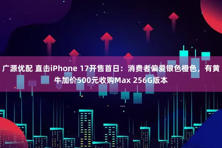 广源优配 直击iPhone 17开售首日：消费者偏爱银色橙色，有黄牛加价500元收购Max 256G版本