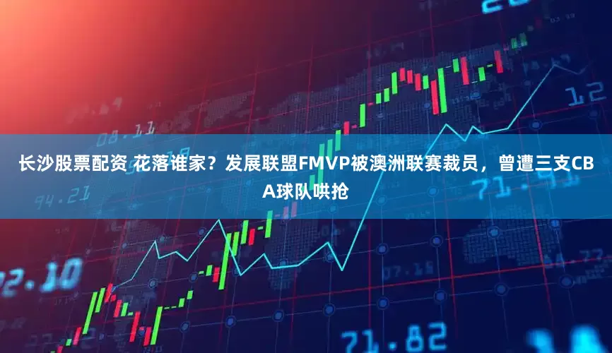 长沙股票配资 花落谁家？发展联盟FMVP被澳洲联赛裁员，曾遭三支CBA球队哄抢