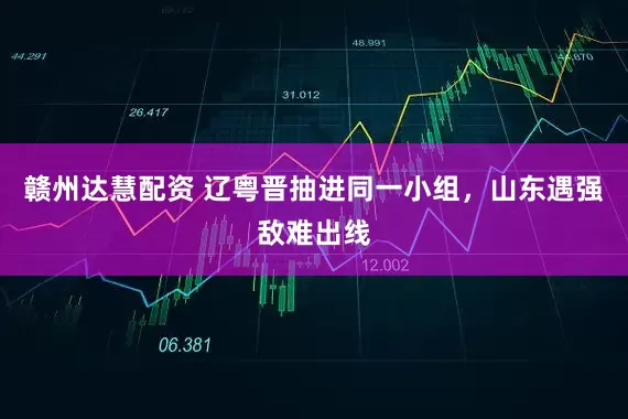 赣州达慧配资 辽粤晋抽进同一小组，山东遇强敌难出线