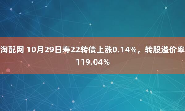 淘配网 10月29日寿22转债上涨0.14%，转股溢价率119.04%