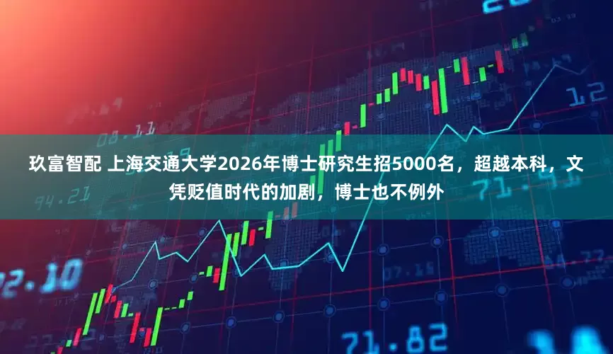 玖富智配 上海交通大学2026年博士研究生招5000名，超越本科，文凭贬值时代的加剧，博士也不例外