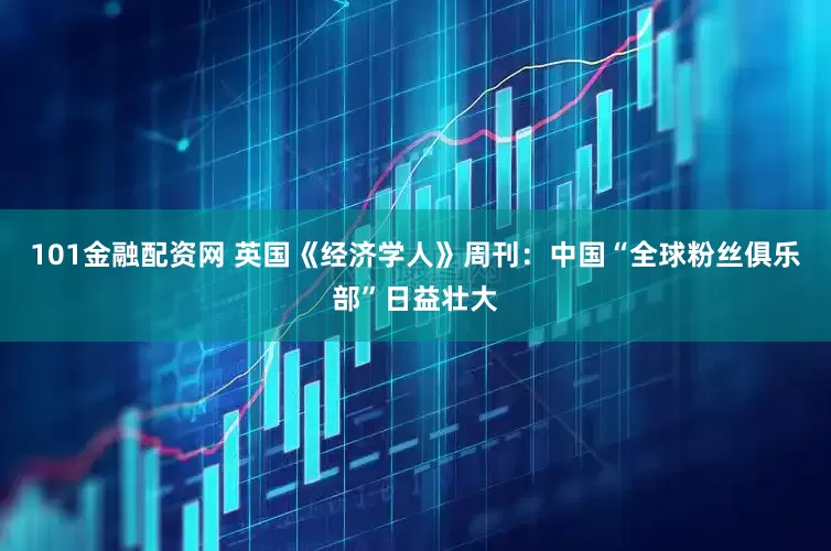 101金融配资网 英国《经济学人》周刊：中国“全球粉丝俱乐部”日益壮大