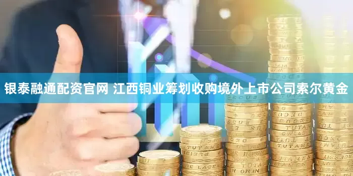 银泰融通配资官网 江西铜业筹划收购境外上市公司索尔黄金