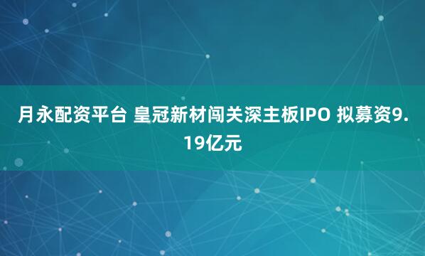 月永配资平台 皇冠新材闯关深主板IPO 拟募资9.19亿元