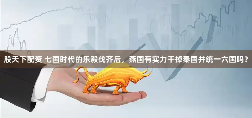 股天下配资 七国时代的乐毅伐齐后，燕国有实力干掉秦国并统一六国吗？