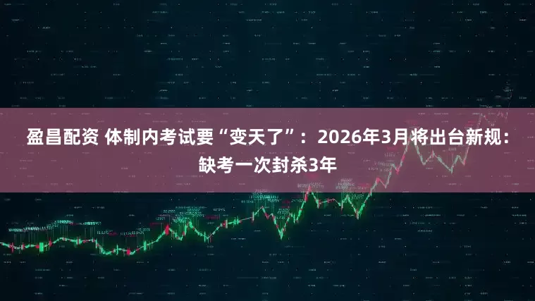 盈昌配资 体制内考试要“变天了”：2026年3月将出台新规：缺考一次封杀3年