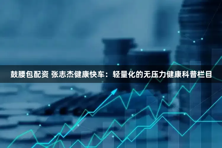鼓腰包配资 张志杰健康快车：轻量化的无压力健康科普栏目