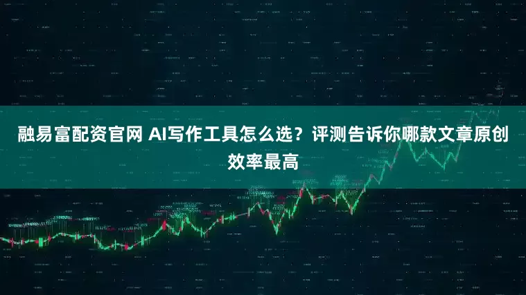 融易富配资官网 AI写作工具怎么选？评测告诉你哪款文章原创效率最高