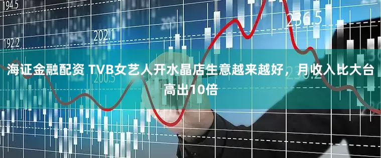 海证金融配资 TVB女艺人开水晶店生意越来越好，月收入比大台高出10倍