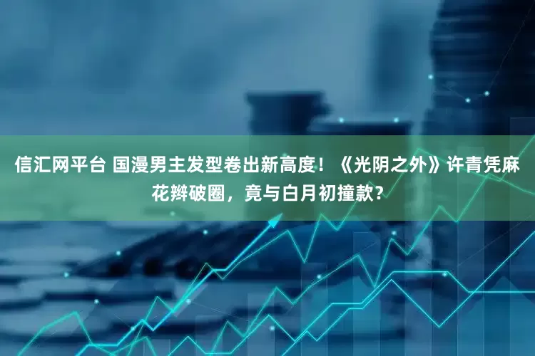 信汇网平台 国漫男主发型卷出新高度！《光阴之外》许青凭麻花辫破圈，竟与白月初撞款？