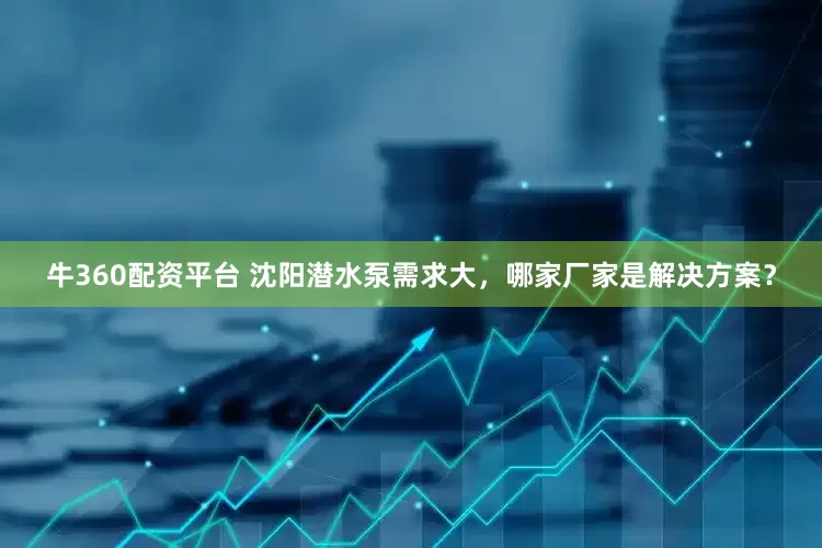 牛360配资平台 沈阳潜水泵需求大，哪家厂家是解决方案？