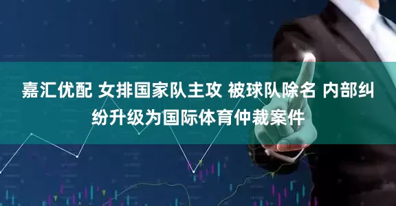 嘉汇优配 女排国家队主攻 被球队除名 内部纠纷升级为国际体育仲裁案件