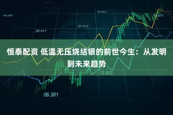 恒泰配资 低温无压烧结银的前世今生：从发明到未来趋势