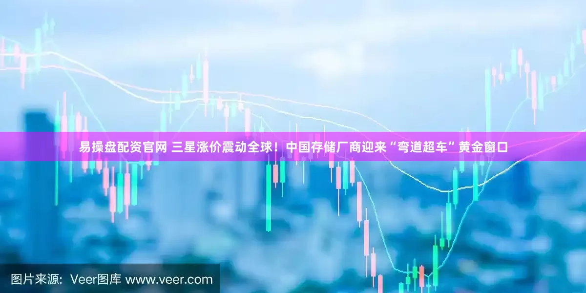 易操盘配资官网 三星涨价震动全球！中国存储厂商迎来“弯道超车”黄金窗口