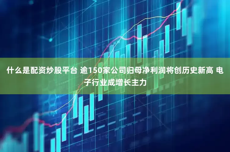 什么是配资炒股平台 逾150家公司归母净利润将创历史新高 电子行业成增长主力