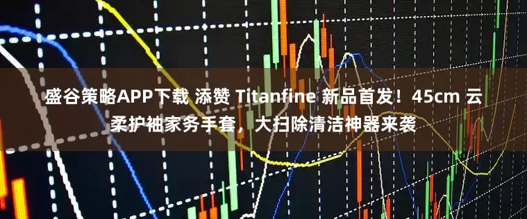 盛谷策略APP下载 添赞 Titanfine 新品首发！45cm 云柔护袖家务手套，大扫除清洁神器来袭