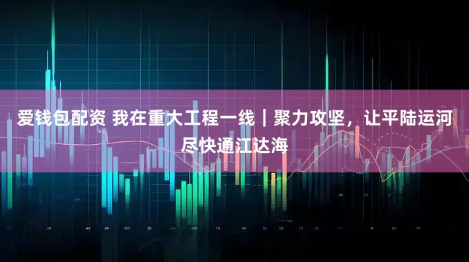 爱钱包配资 我在重大工程一线｜聚力攻坚，让平陆运河尽快通江达海