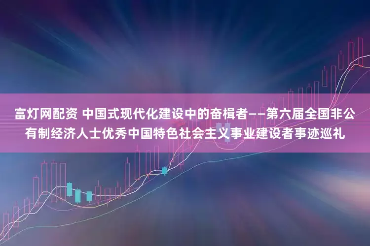 富灯网配资 中国式现代化建设中的奋楫者——第六届全国非公有制经济人士优秀中国特色社会主义事业建设者事迹巡礼