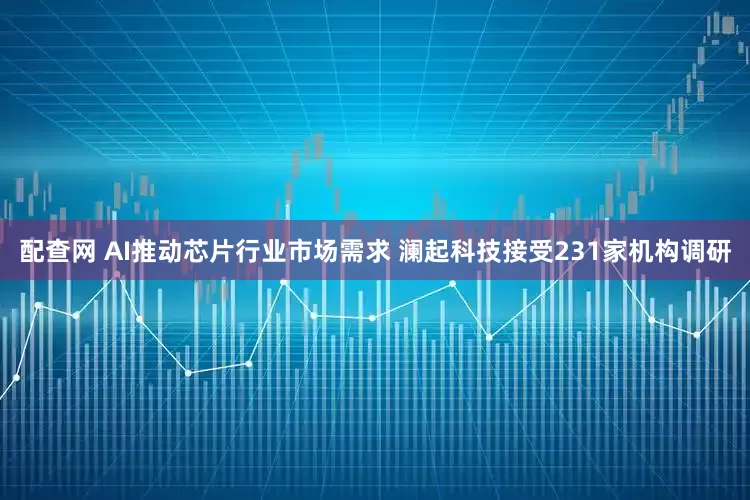 配查网 AI推动芯片行业市场需求 澜起科技接受231家机构调研